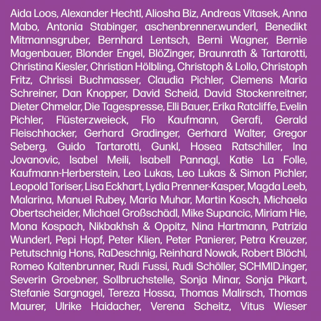 Text: Aida Loos, Alexander Hechtl, Aliosha Biz, Andreas Vitasek, Anna Mabo, Antonia Stabinger, aschenbrenner.wunderl, Benedikt Mitmannsgruber, Bernhard Lentsch, Berni Wagner, Bernie Magenbauer, Blonder Engel, BlöZinger, Braunrath & Tartarotti, Christina Kiesler, Christian Hölbling, Christoph & Lollo, Christoph Fritz, Chrissi Buchmasser, Claudia Pichler, Clemens Maria Schreiner, Dan Knopper, David Scheid, David Stockenreitner, Dieter Chmelar, Die Tagespresse, Elli Bauer, Erika Ratcliffe, Evelin Pichler, Flüsterzweieck, Flo Kaufmann, Gerafi, Gerald Fleischhacker, Gerhard Gradinger, Gerhard Walter, Gregor Seberg, Guido Tartarotti, Gunkl, Hosea Ratschiller, Ina Jovanovic, Isabel Meili, Isabell Pannagl, Katie La Folle, Kaufmann-Herberstein, Leo Lukas, Leo Lukas & Simon Pichler, Leopold Toriser, Lisa Eckhart, Lydia Prenner-Kasper, Magda Leeb, Malarina, Manuel Rubey, Maria Muhar, Martin Kosch, Michaela Obertscheider, Michael Großschädl, Mike Supancic, Miriam Hie, Mona Kospach, Nikbakhsh & Oppitz, Nina Hartmann, Patrizia Wunderl, Pepi Hopf, Peter Klien, Peter Panierer, Petra Kreuzer, Petutschnig Hons, RaDeschnig, Reinhard Nowak, Robert Blöchl, Romeo Kaltenbrunner, Rudi Fussi, Rudi Schöller, SCHMID.inger, Severin Groebner, Sollbruchstelle, Sonja Minar, Sonja Pikart, Stefanie Sargnagel, Tereza Hossa, Thomas Malirsch, Thomas Maurer, Ulrike Haidacher, Verena Scheitz, Vitus Wieser