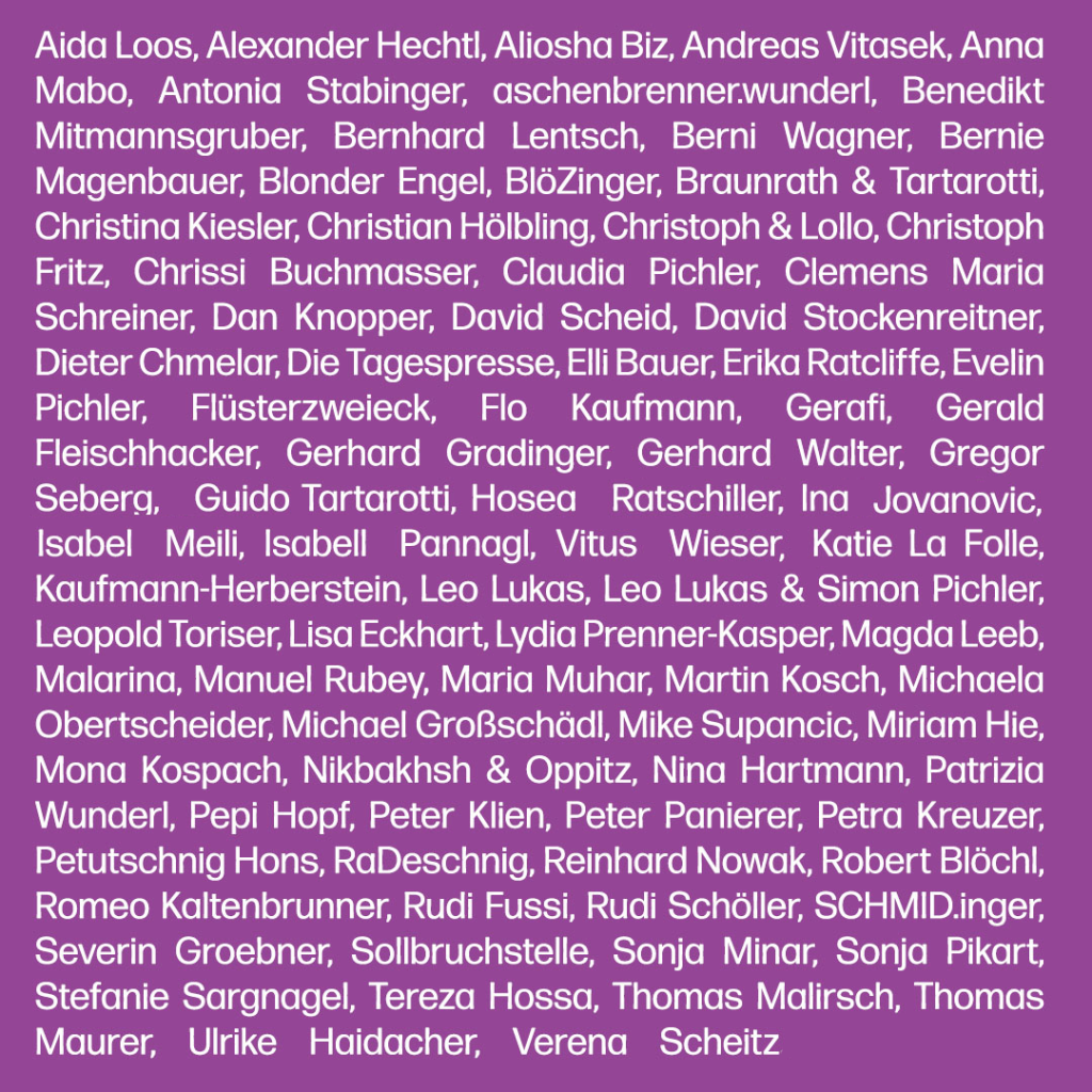 kabarett-koalition-acts-2014-bis-2026 Text: Aida Loos, Alexander Hechtl, Aliosha Biz, Andreas Vitasek, Anna Mabo, Antonia Stabinger, aschenbrenner.wunderl, Benedikt Mitmannsgruber, Bernhard Lentsch, Berni Wagner, Bernie Magenbauer, Blonder Engel, BlöZinger, Braunrath & Tartarotti, Christina Kiesler, Christian Hölbling, Christoph & Lollo, Christoph Fritz, Chrissi Buchmasser, Claudia Pichler, Clemens Maria Schreiner, Dan Knopper, David Scheid, David Stockenreitner, Dieter Chmelar, Die Tagespresse, Elli Bauer, Erika Ratcliffe, Evelin Pichler, Flüsterzweieck, Flo Kaufmann, Gerafi, Gerald Fleischhacker, Gerhard Gradinger, Gerhard Walter, Gregor Seberg, Guido Tartarotti, Hosea Ratschiller, Ina Jovanovic, Isabel Meili, Isabell Pannagl, Katie La Folle, Kaufmann-Herberstein, Leo Lukas, Leo Lukas & Simon Pichler, Leopold Toriser, Lisa Eckhart, Lydia Prenner-Kasper, Magda Leeb, Malarina, Manuel Rubey, Maria Muhar, Martin Kosch, Michaela Obertscheider, Michael Großschädl, Mike Supancic, Miriam Hie, Mona Kospach, Nikbakhsh & Oppitz, Nina Hartmann, Patrizia Wunderl, Pepi Hopf, Peter Klien, Peter Panierer, Petra Kreuzer, Petutschnig Hons, RaDeschnig, Reinhard Nowak, Robert Blöchl, Romeo Kaltenbrunner, Rudi Fussi, Rudi Schöller, SCHMID.inger, Severin Groebner, Sollbruchstelle, Sonja Minar, Sonja Pikart, Stefanie Sargnagel, Tereza Hossa, Thomas Malirsch, Thomas Maurer, Ulrike Haidacher, Verena Scheitz, Vitus Wieser
